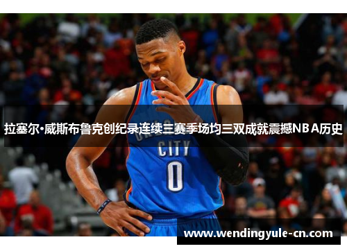 拉塞尔·威斯布鲁克创纪录连续三赛季场均三双成就震撼NBA历史