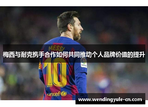 梅西与耐克携手合作如何共同推动个人品牌价值的提升