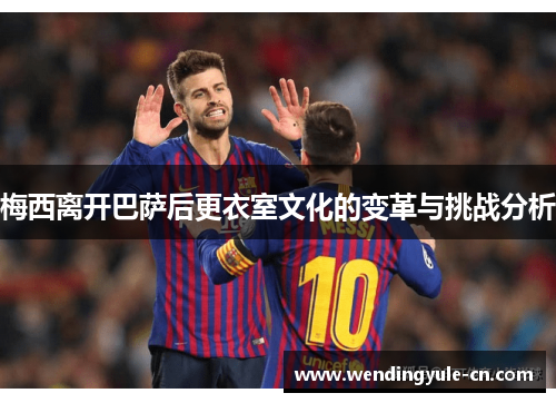 梅西离开巴萨后更衣室文化的变革与挑战分析