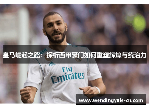 皇马崛起之路：探析西甲豪门如何重塑辉煌与统治力