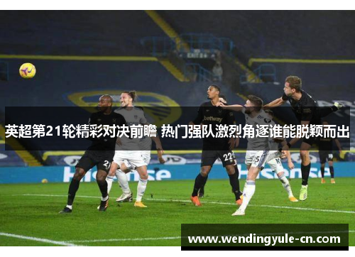 英超第21轮精彩对决前瞻 热门强队激烈角逐谁能脱颖而出