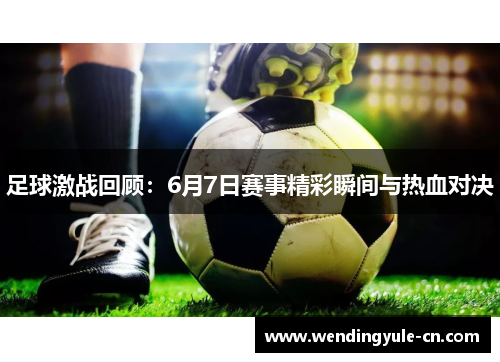 足球激战回顾：6月7日赛事精彩瞬间与热血对决