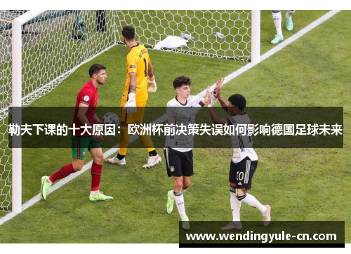 勒夫下课的十大原因：欧洲杯前决策失误如何影响德国足球未来