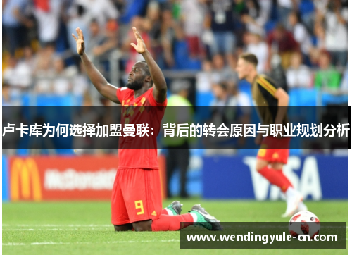 卢卡库为何选择加盟曼联：背后的转会原因与职业规划分析