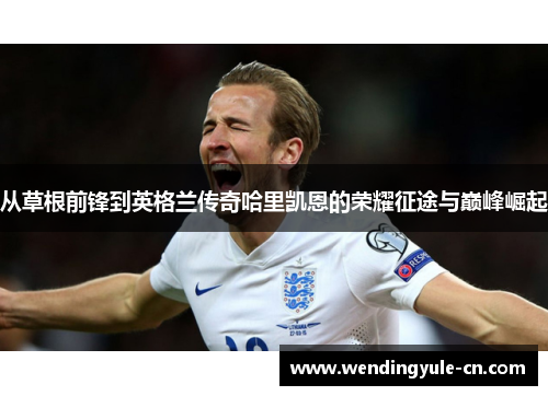 从草根前锋到英格兰传奇哈里凯恩的荣耀征途与巅峰崛起
