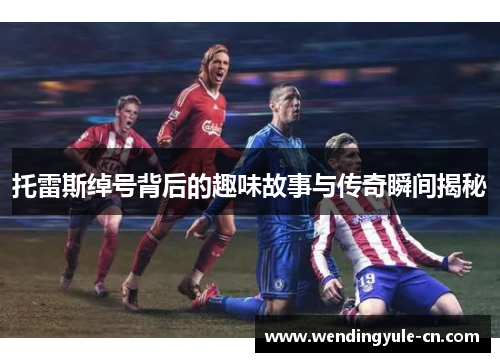 托雷斯绰号背后的趣味故事与传奇瞬间揭秘